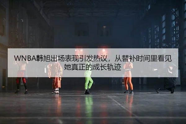WNBA韩旭出场表现引发热议，从替补时间里看见她真正的成长轨迹