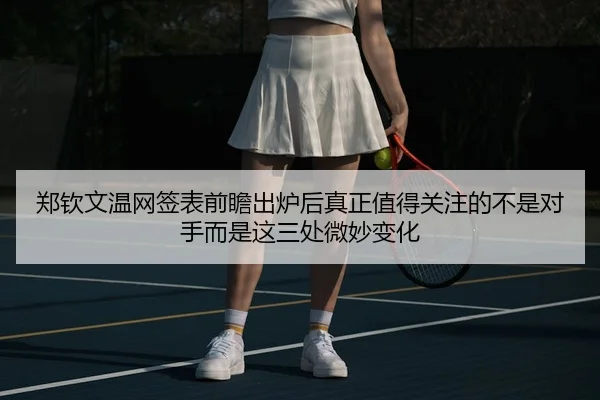 郑钦文温网签表前瞻出炉后真正值得关注的不是对手而是这三处微妙变化